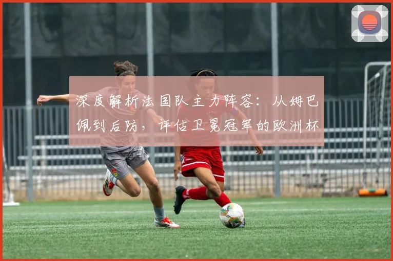 深度解析法国队主力阵容：从姆巴佩到后防，评估卫冕冠军的欧洲杯前景与挑战