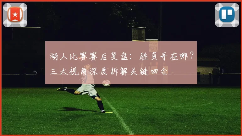 湖人比赛赛后复盘：胜负手在哪？三大视角深度拆解关键回合