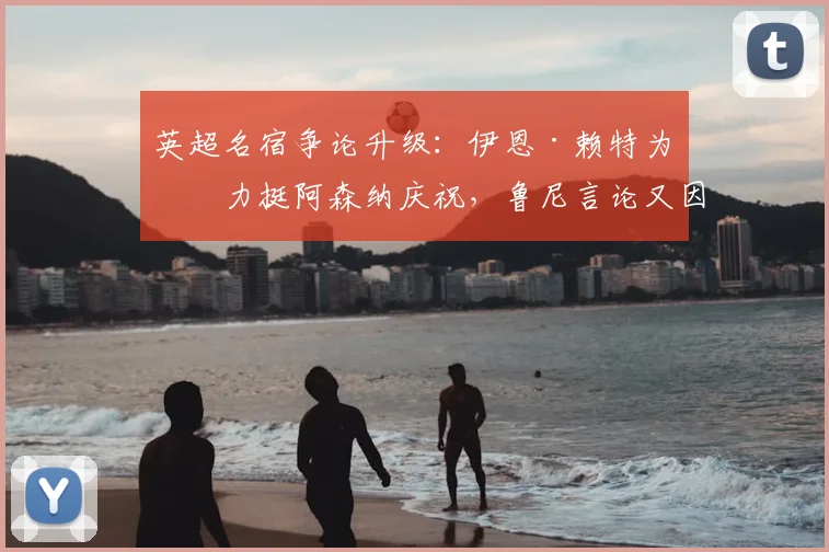 英超名宿争论升级：伊恩·赖特为何力挺阿森纳庆祝，鲁尼言论又因何被怼？