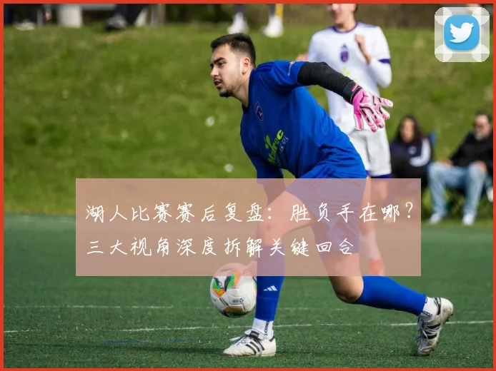 湖人比赛赛后复盘：胜负手在哪？三大视角深度拆解关键回合