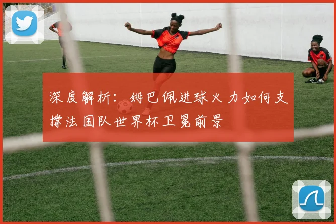 深度解析：姆巴佩进球火力如何支撑法国队世界杯卫冕前景