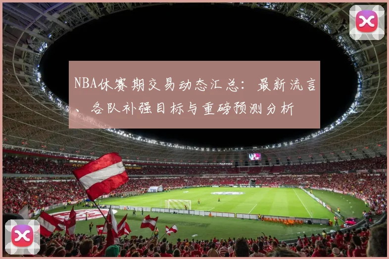 NBA休赛期交易动态汇总：最新流言、各队补强目标与重磅预测分析