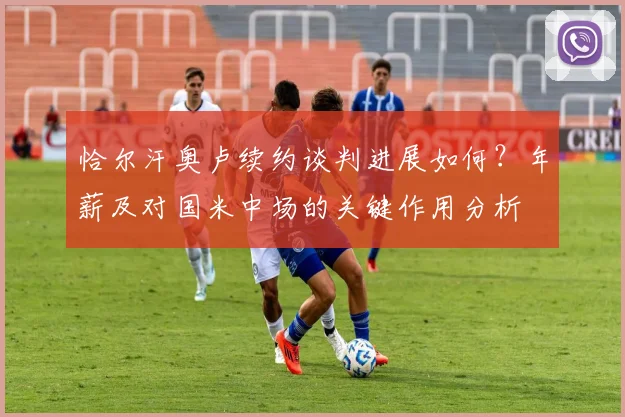 恰尔汗奥卢续约谈判进展如何？年薪及对国米中场的关键作用分析